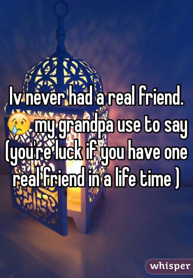 Iv never had a real friend. 😢 my grandpa use to say (you're luck if you have one real friend in a life time )