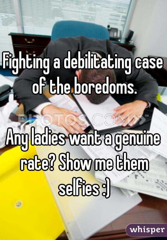 Fighting a debilitating case of the boredoms.

Any ladies want a genuine rate? Show me them selfies :)