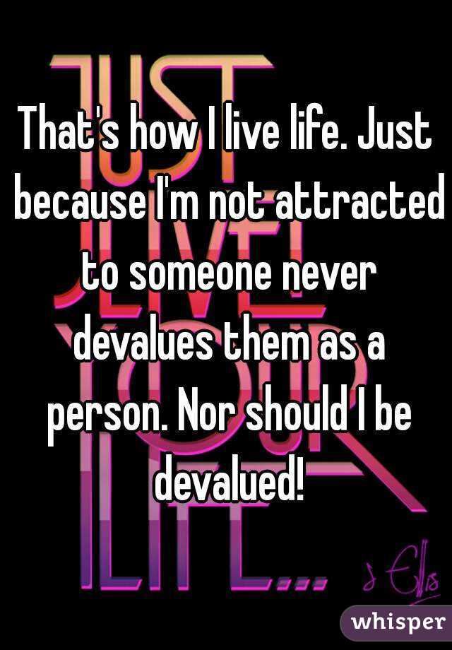 That's how I live life. Just because I'm not attracted to someone never devalues them as a person. Nor should I be devalued!