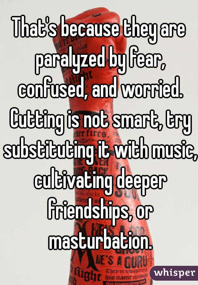 That's because they are paralyzed by fear, confused, and worried. Cutting is not smart, try substituting it with music, cultivating deeper friendships, or masturbation.