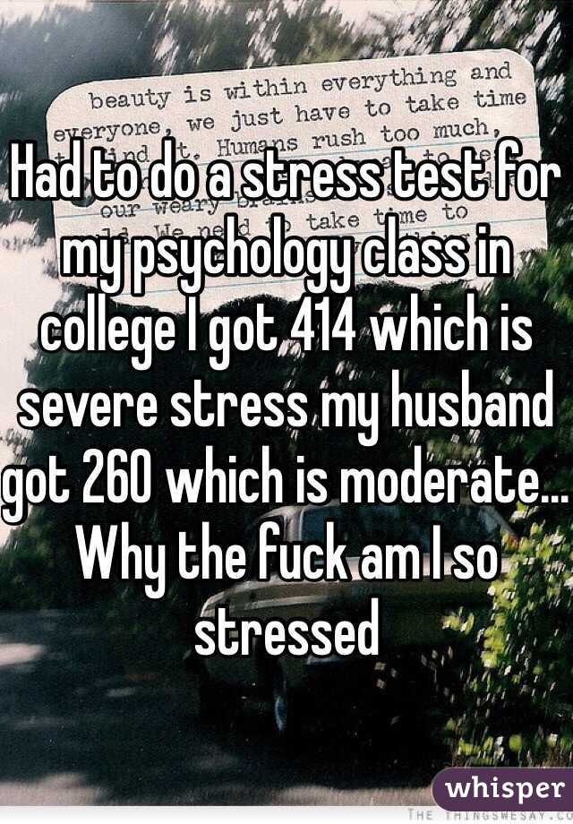 Had to do a stress test for my psychology class in college I got 414 which is severe stress my husband got 260 which is moderate... Why the fuck am I so stressed 