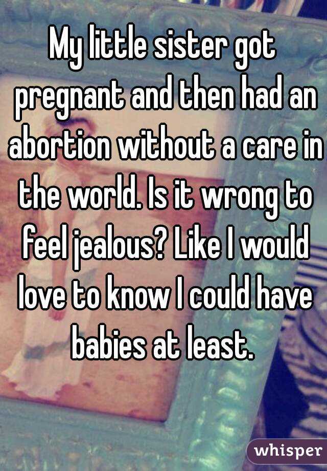 My little sister got pregnant and then had an abortion without a care in the world. Is it wrong to feel jealous? Like I would love to know I could have babies at least. 