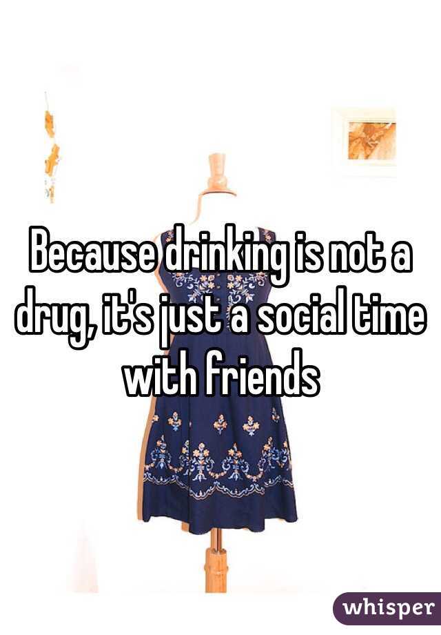 Because drinking is not a drug, it's just a social time with friends