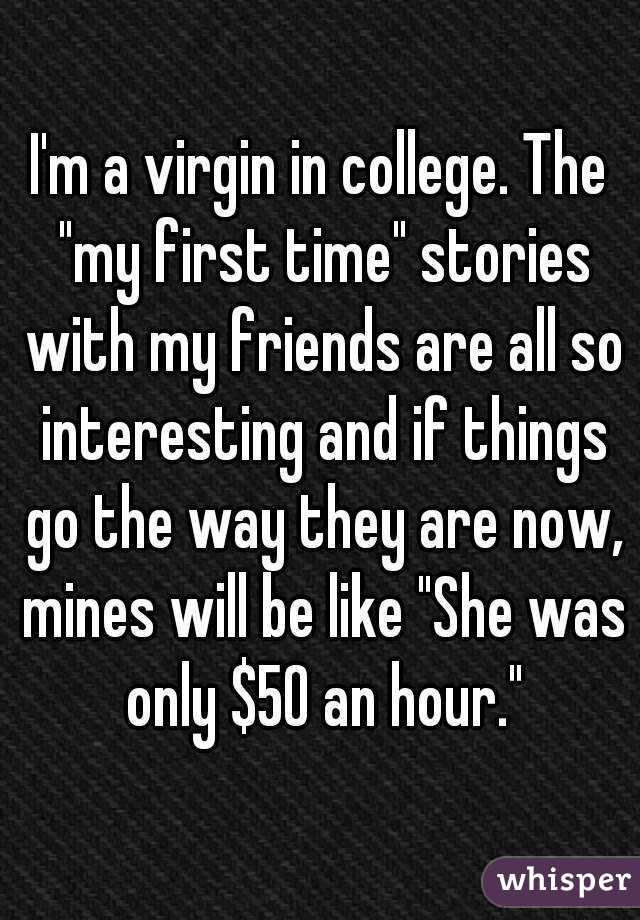 I'm a virgin in college. The "my first time" stories with my friends are all so interesting and if things go the way they are now, mines will be like "She was only $50 an hour."