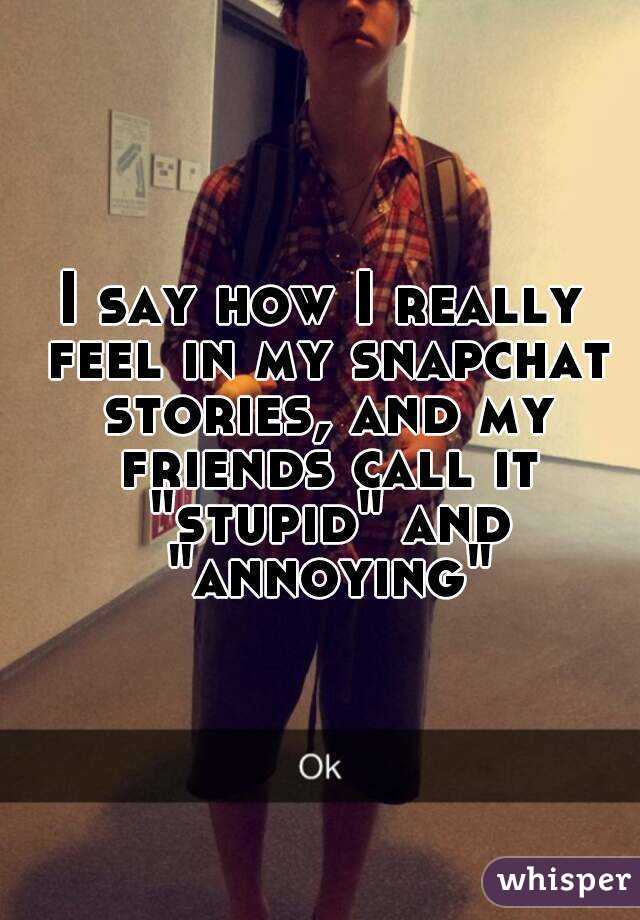 I say how I really feel in my snapchat stories, and my friends call it "stupid" and "annoying"