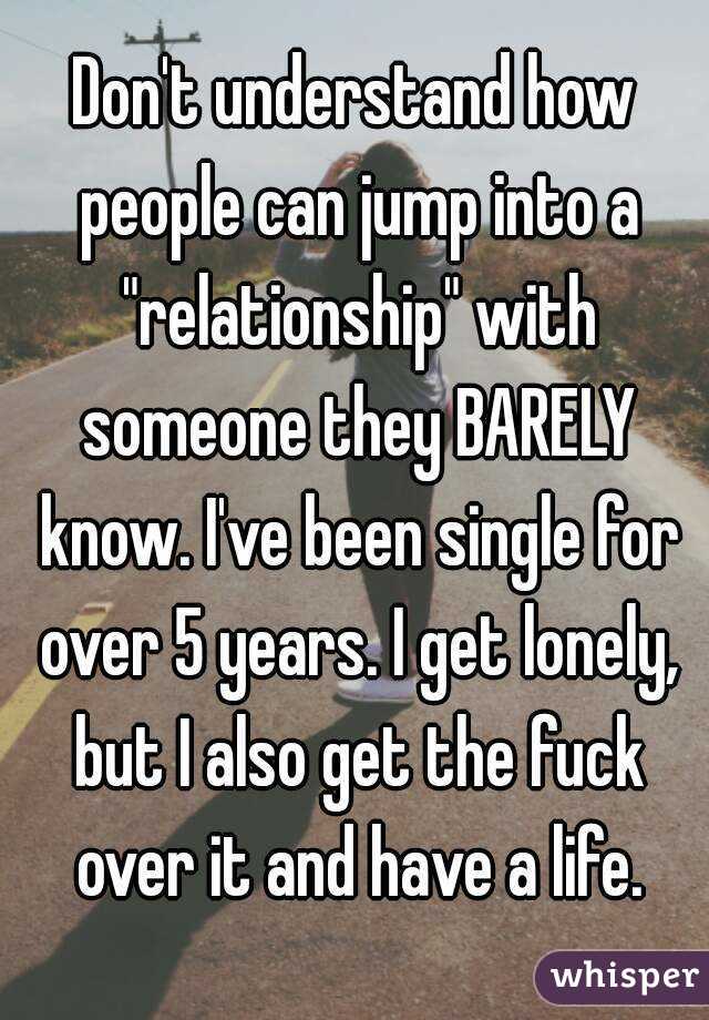 Don't understand how people can jump into a "relationship" with someone they BARELY know. I've been single for over 5 years. I get lonely, but I also get the fuck over it and have a life.