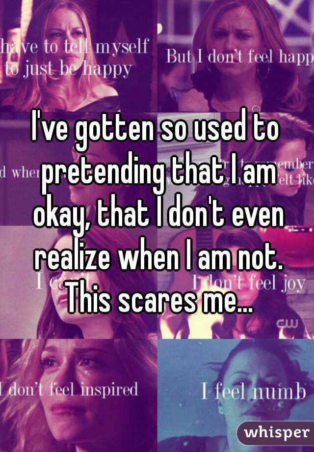 I've gotten so used to pretending that I am okay, that I don't even realize when I am not. This scares me...