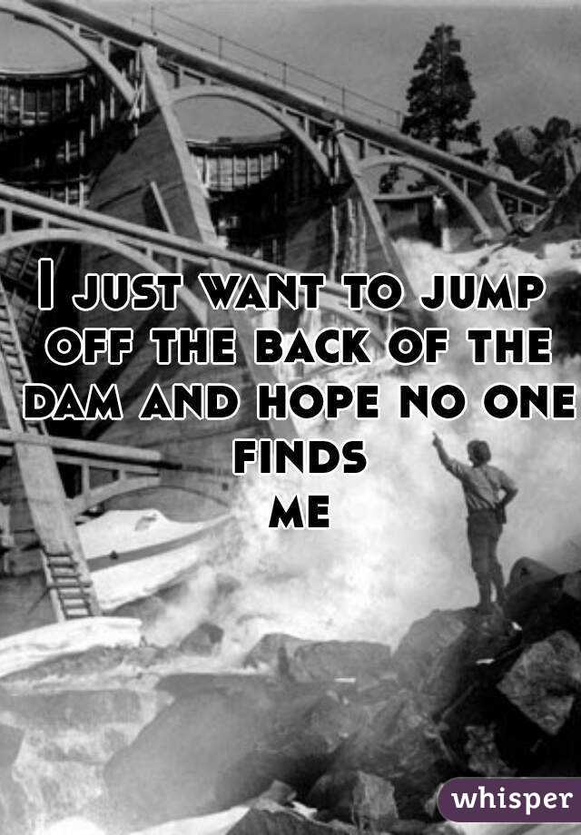 I just want to jump off the back of the dam and hope no one finds me