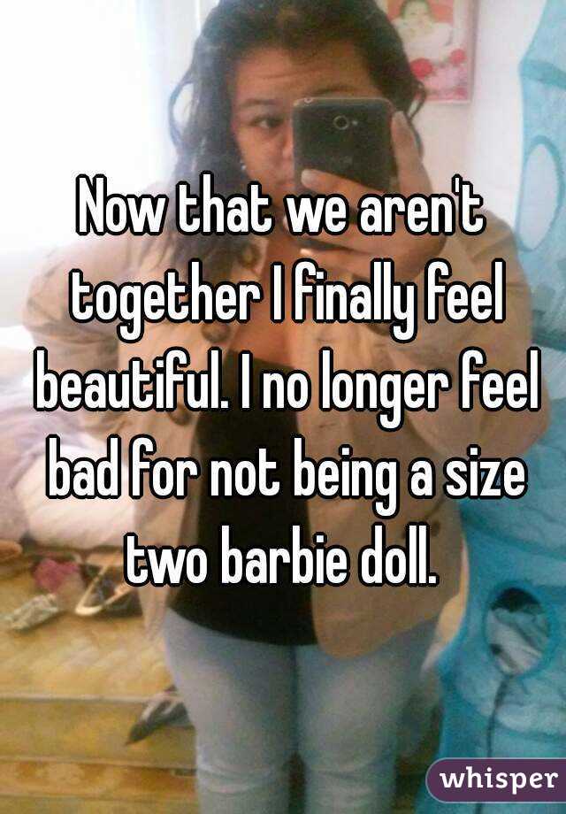 Now that we aren't together I finally feel beautiful. I no longer feel bad for not being a size two barbie doll. 