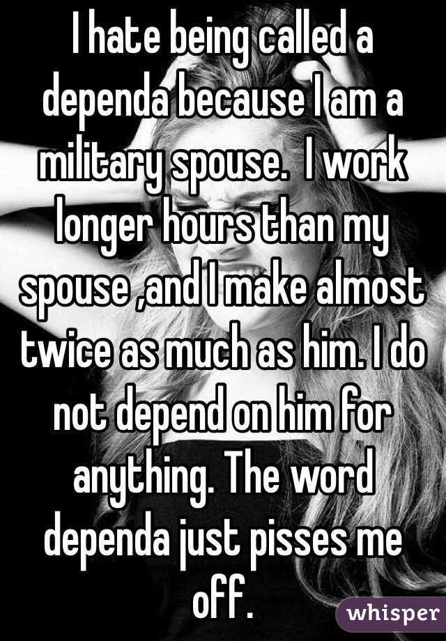 I hate being called a dependa because I am a military spouse.  I work longer hours than my spouse ,and I make almost twice as much as him. I do not depend on him for anything. The word dependa just pisses me off. 