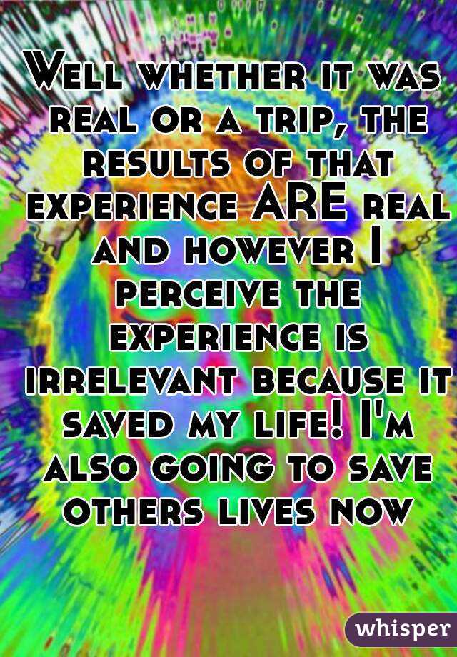 Well whether it was real or a trip, the results of that experience ARE real and however I perceive the experience is irrelevant because it saved my life! I'm also going to save others lives now