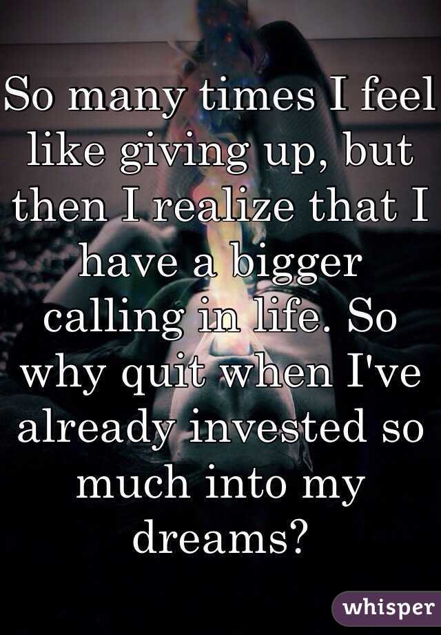 So many times I feel like giving up, but then I realize that I have a bigger calling in life. So why quit when I've already invested so much into my dreams?