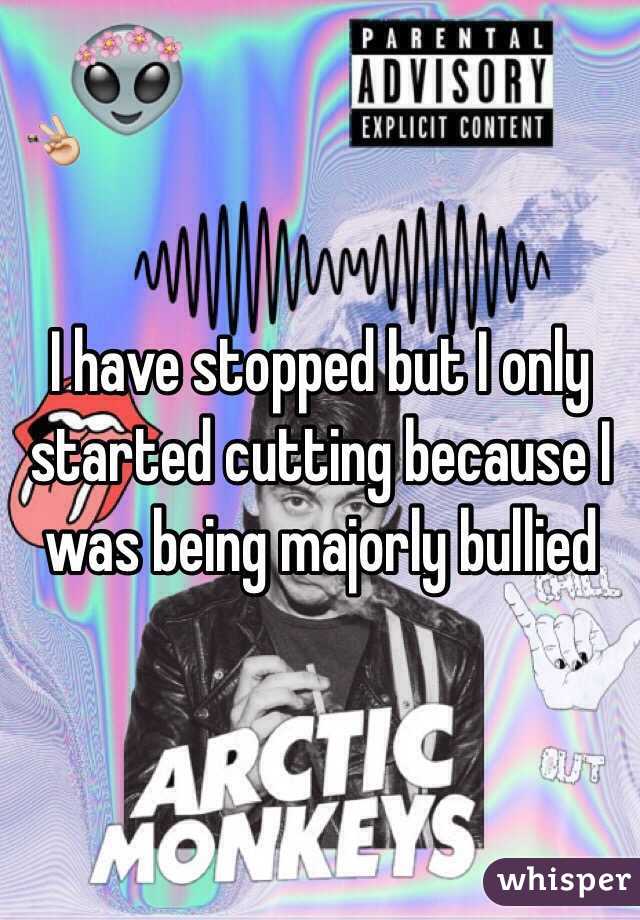 I have stopped but I only started cutting because I was being majorly bullied