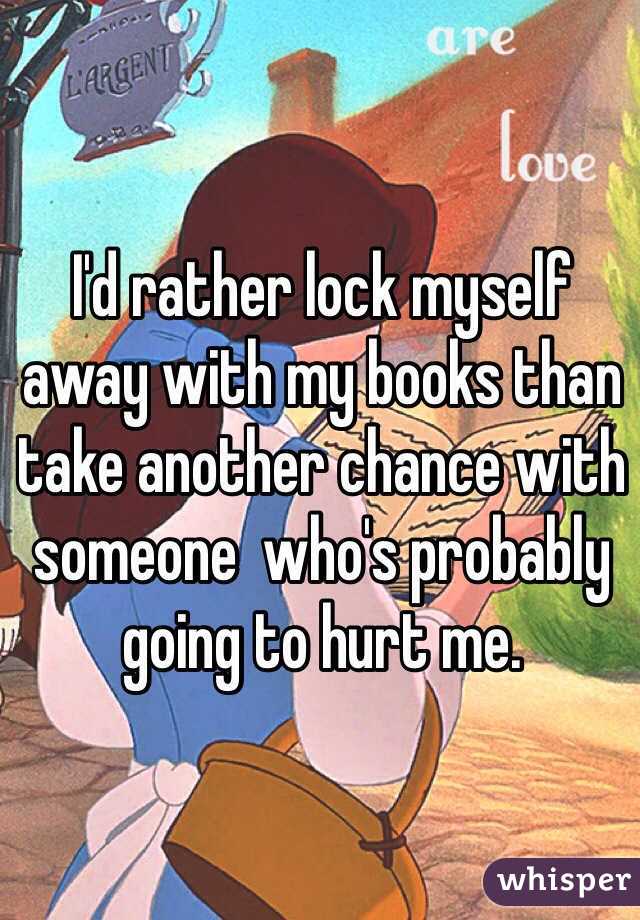 I'd rather lock myself away with my books than take another chance with someone  who's probably going to hurt me. 