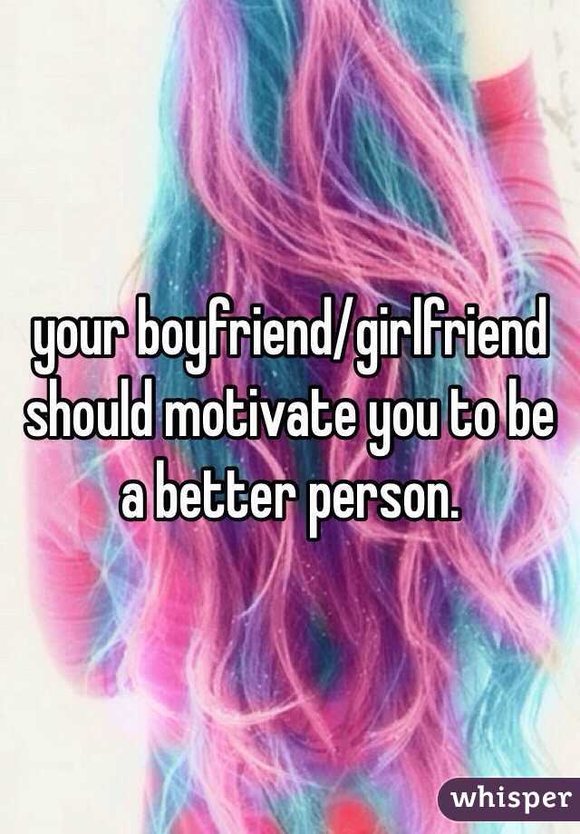 your boyfriend/girlfriend should motivate you to be a better person. 