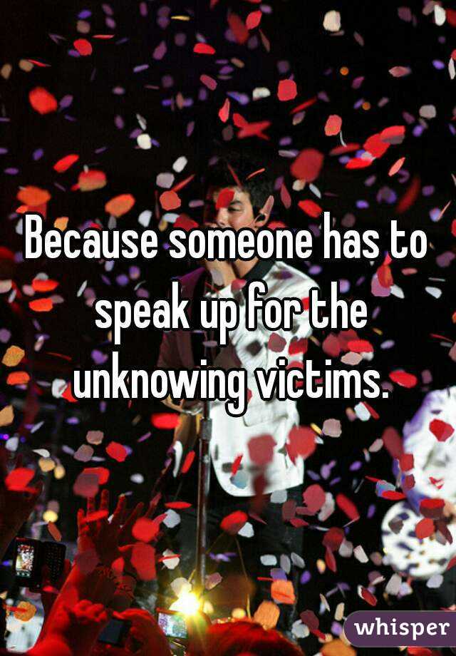 Because someone has to speak up for the unknowing victims.