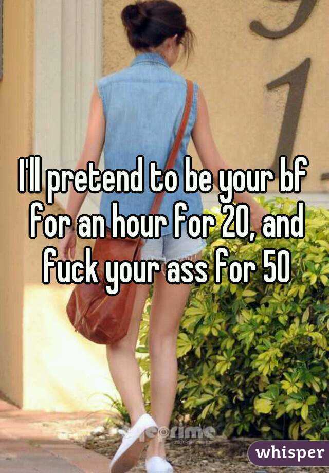 I'll pretend to be your bf for an hour for 20, and fuck your ass for 50