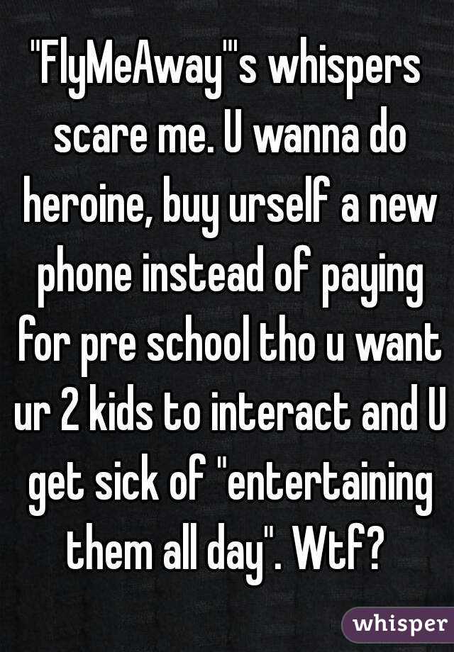 "FlyMeAway"'s whispers scare me. U wanna do heroine, buy urself a new phone instead of paying for pre school tho u want ur 2 kids to interact and U get sick of "entertaining them all day". Wtf? 