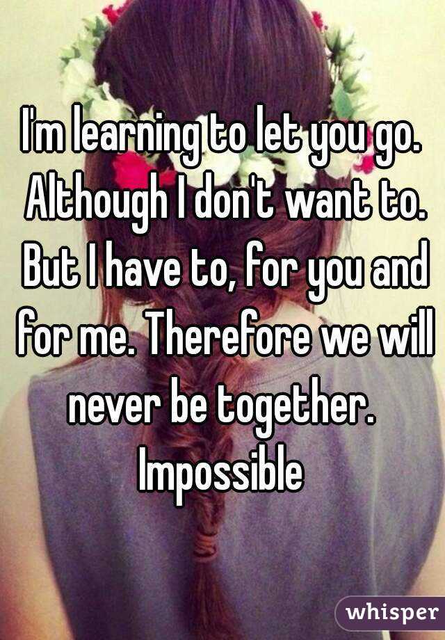 I'm learning to let you go. Although I don't want to. But I have to, for you and for me. Therefore we will never be together. 
Impossible