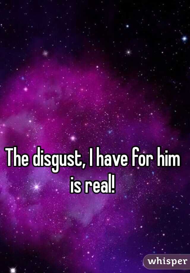 The disgust, I have for him is real! 