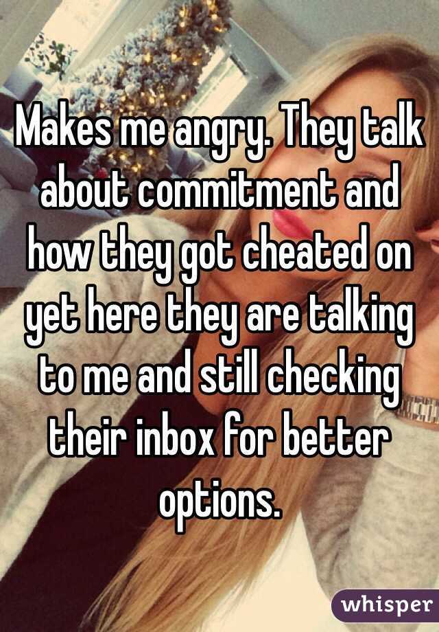 Makes me angry. They talk about commitment and how they got cheated on yet here they are talking to me and still checking their inbox for better options.