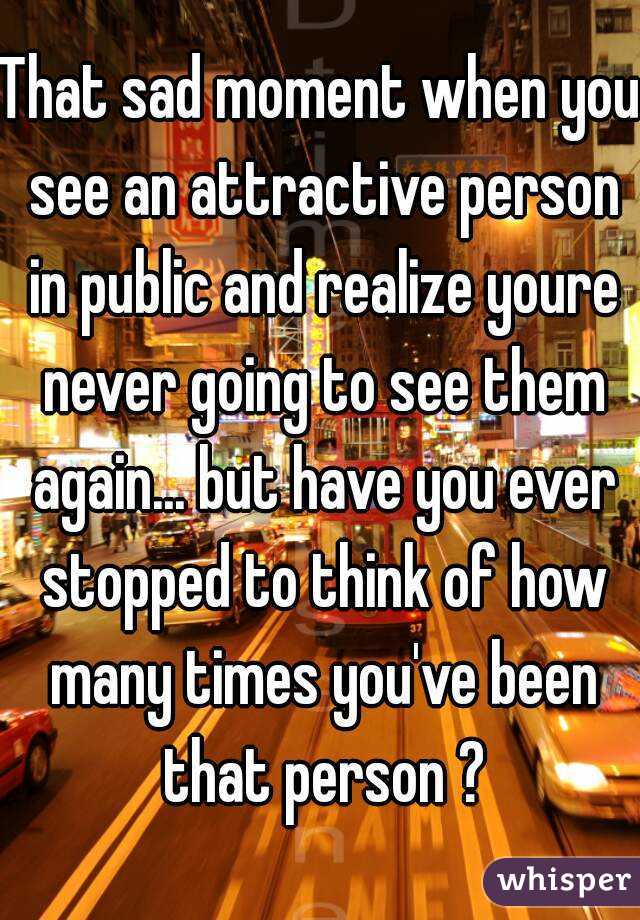 That sad moment when you see an attractive person in public and realize youre never going to see them again... but have you ever stopped to think of how many times you've been that person ?