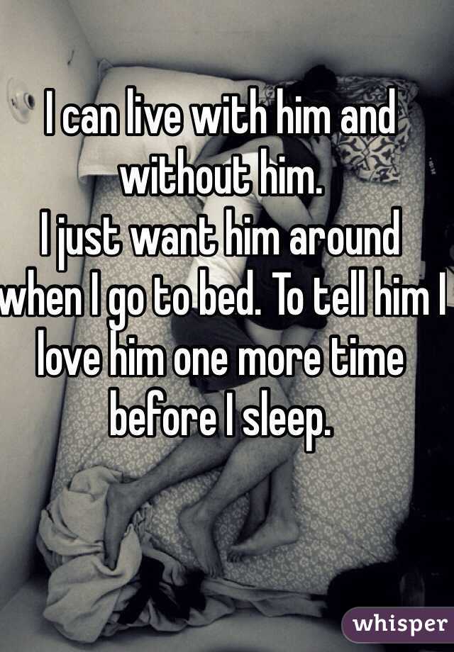 I can live with him and without him. 
I just want him around when I go to bed. To tell him I love him one more time before I sleep. 