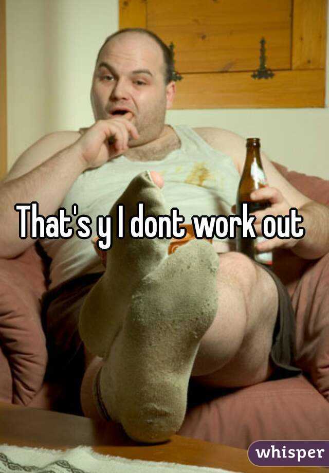 That's y I dont work out 