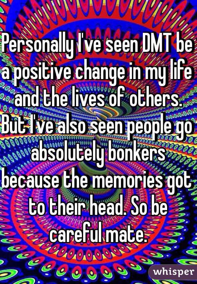 Personally I've seen DMT be a positive change in my life and the lives of others. But I've also seen people go absolutely bonkers because the memories got to their head. So be careful mate. 