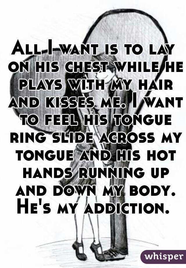 All I want is to lay on his chest while he plays with my hair and kisses me. I want to feel his tongue ring slide across my tongue and his hot hands running up and down my body. He's my addiction. 