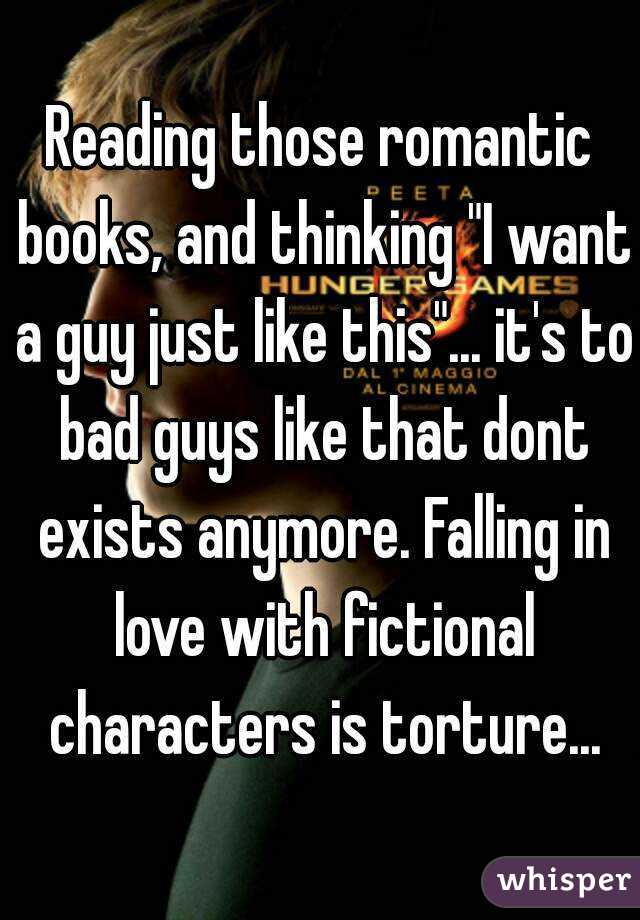 Reading those romantic books, and thinking "I want a guy just like this"... it's to bad guys like that dont exists anymore. Falling in love with fictional characters is torture...