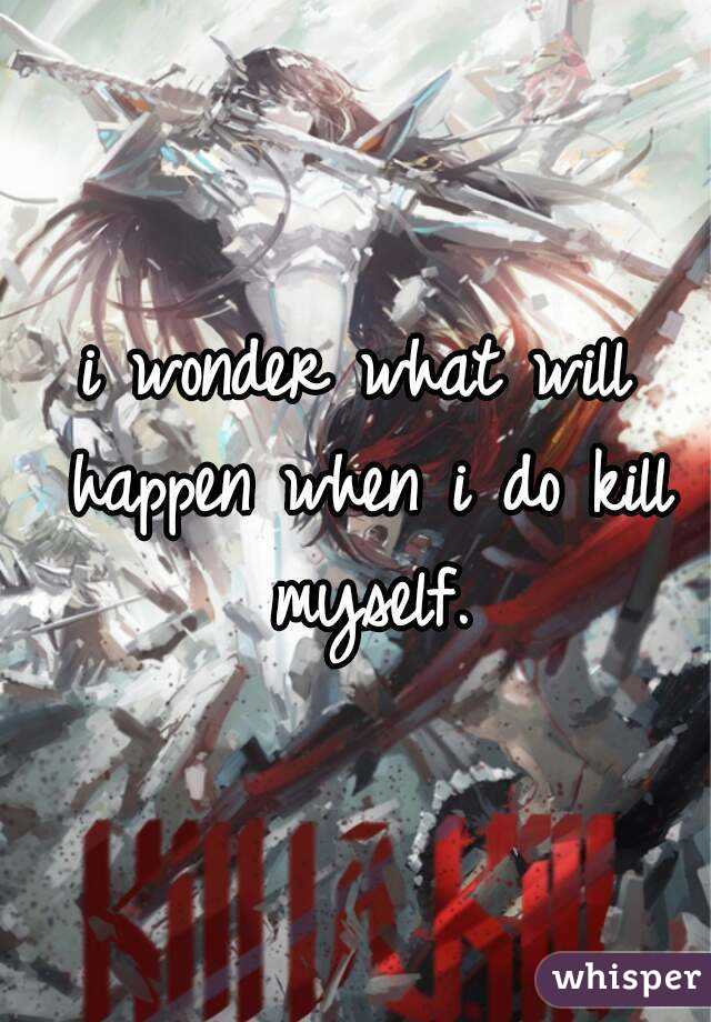 i wonder what will happen when i do kill myself.