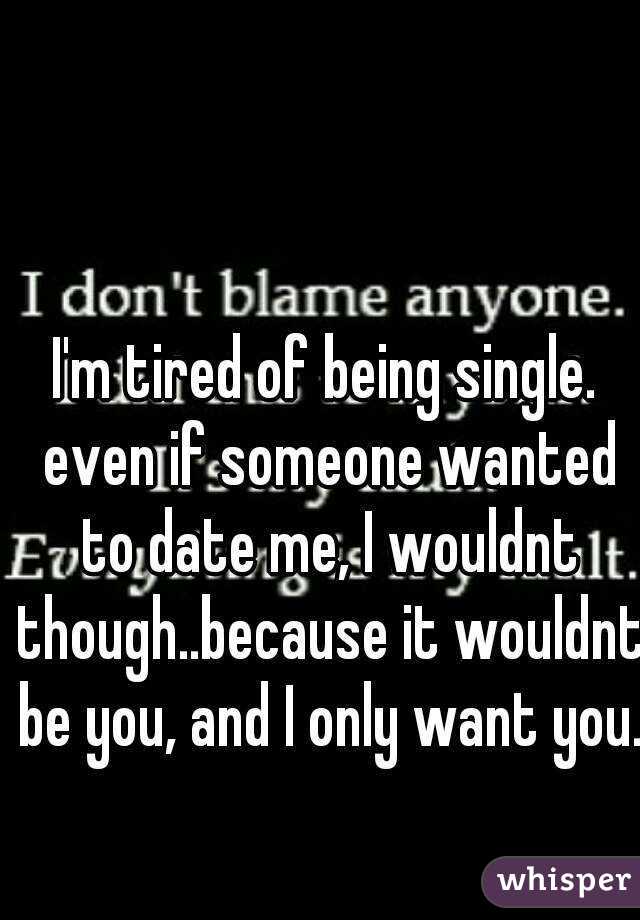 I'm tired of being single. even if someone wanted to date me, I wouldnt though..because it wouldnt be you, and I only want you.