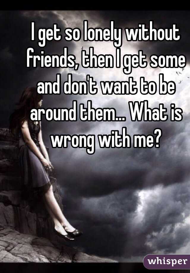 I get so lonely without friends, then I get some and don't want to be around them... What is wrong with me?