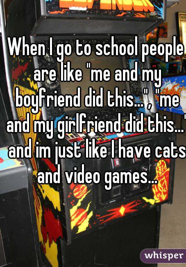 When I go to school people are like "me and my boyfriend did this...", "me and my girlfriend did this..." and im just like I have cats and video games...