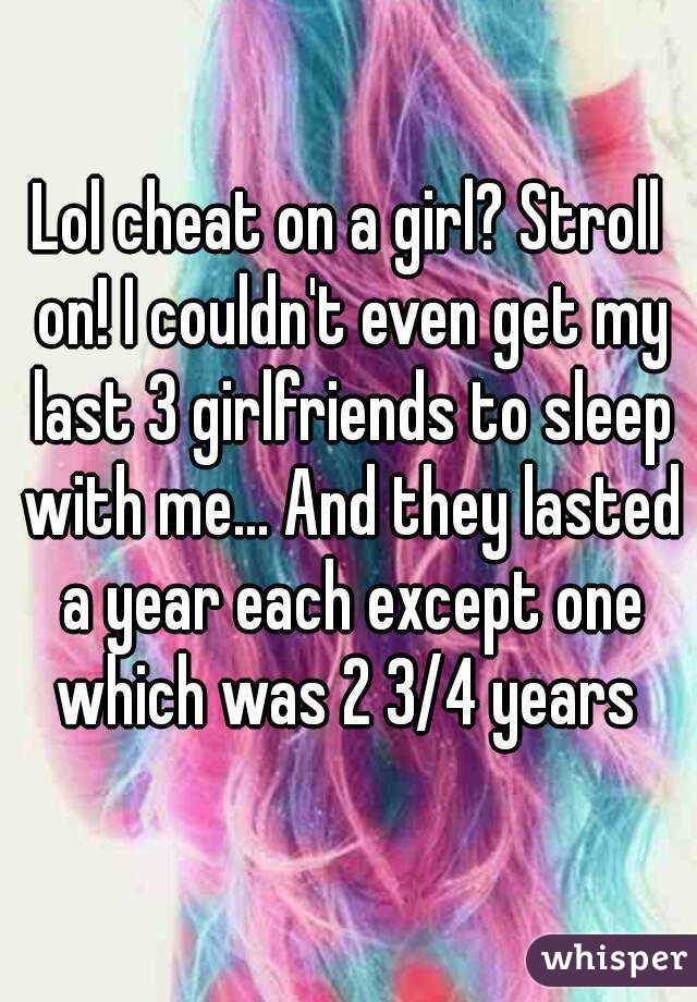 Lol cheat on a girl? Stroll on! I couldn't even get my last 3 girlfriends to sleep with me... And they lasted a year each except one which was 2 3/4 years 
