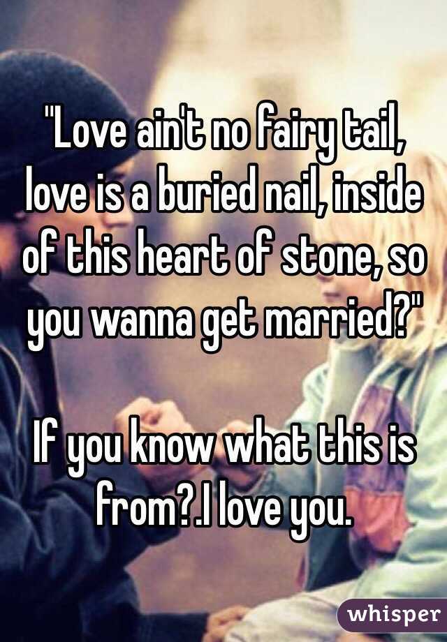 "Love ain't no fairy tail, love is a buried nail, inside of this heart of stone, so you wanna get married?" 

If you know what this is from?.I love you.