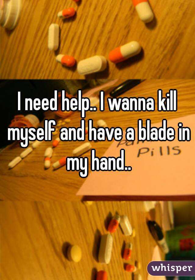 I need help.. I wanna kill myself and have a blade in my hand..