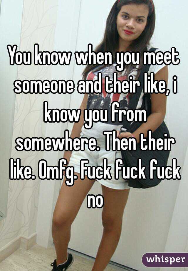 You know when you meet someone and their like, i know you from somewhere. Then their like. Omfg. Fuck fuck fuck no