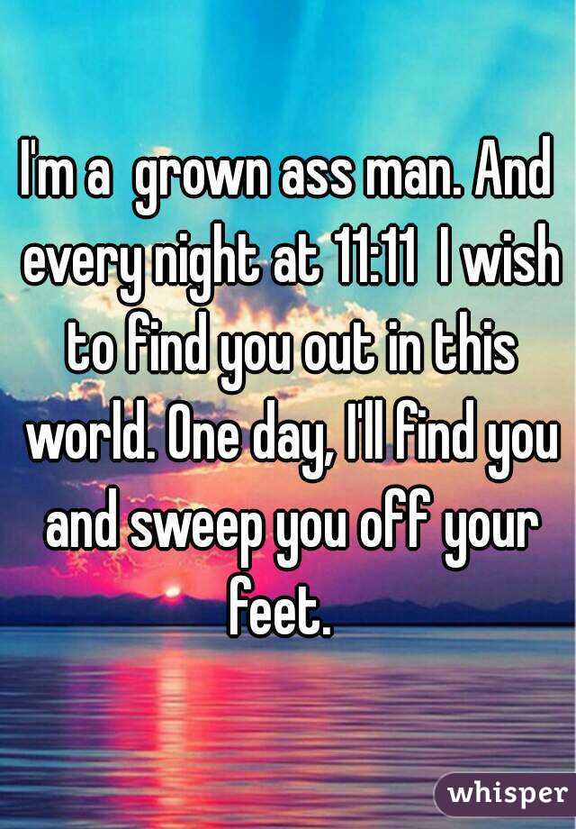 I'm a  grown ass man. And every night at 11:11  I wish to find you out in this world. One day, I'll find you and sweep you off your feet.  