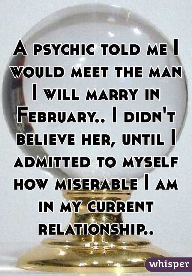 A psychic told me I would meet the man I will marry in February.. I didn't believe her, until I admitted to myself how miserable I am in my current relationship..