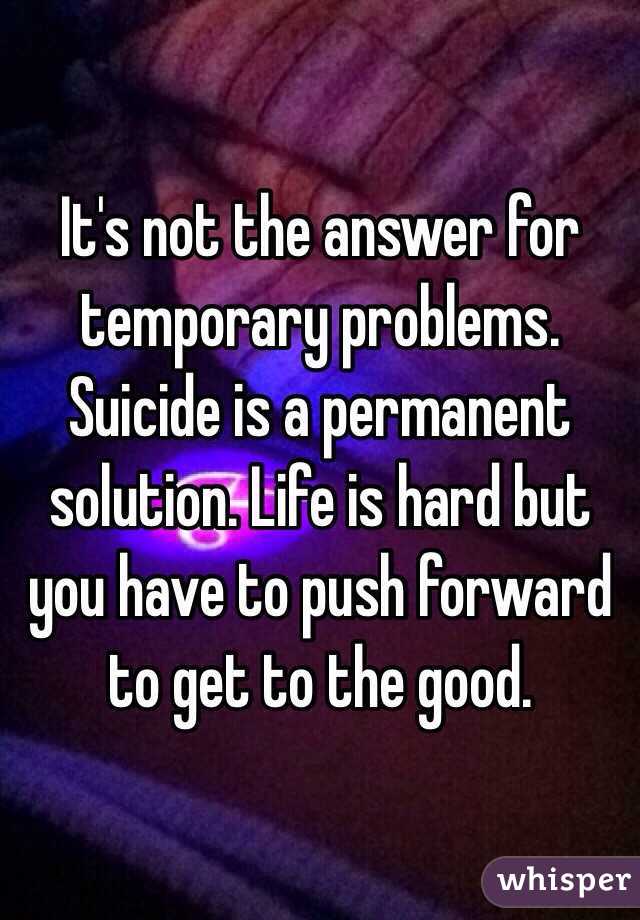 It's not the answer for temporary problems. Suicide is a permanent solution. Life is hard but you have to push forward to get to the good.