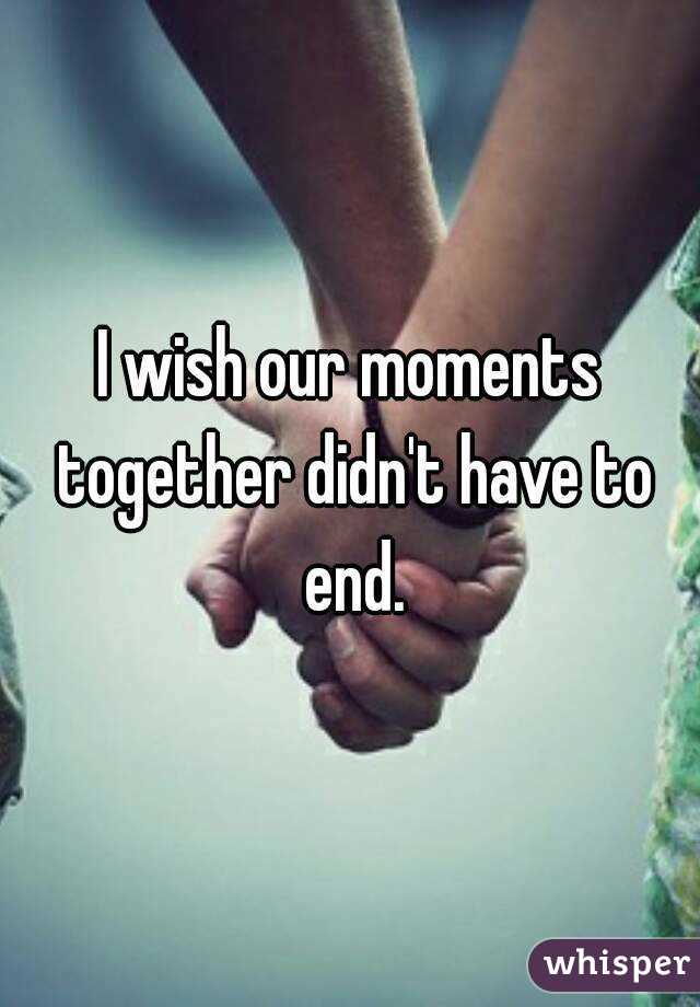 I wish our moments together didn't have to end.