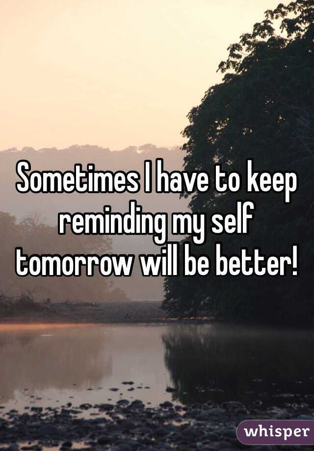 Sometimes I have to keep reminding my self tomorrow will be better!