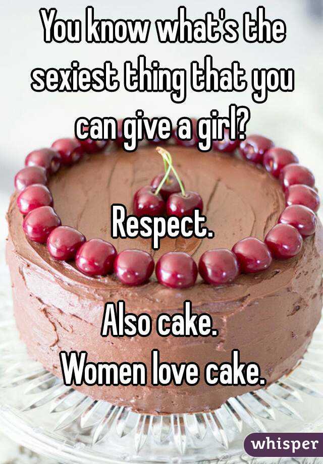 You know what's the sexiest thing that you 
can give a girl?

Respect.

Also cake. 
Women love cake.