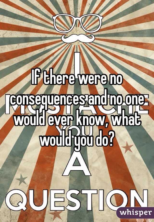 If there were no consequences and no one would ever know, what would you do?