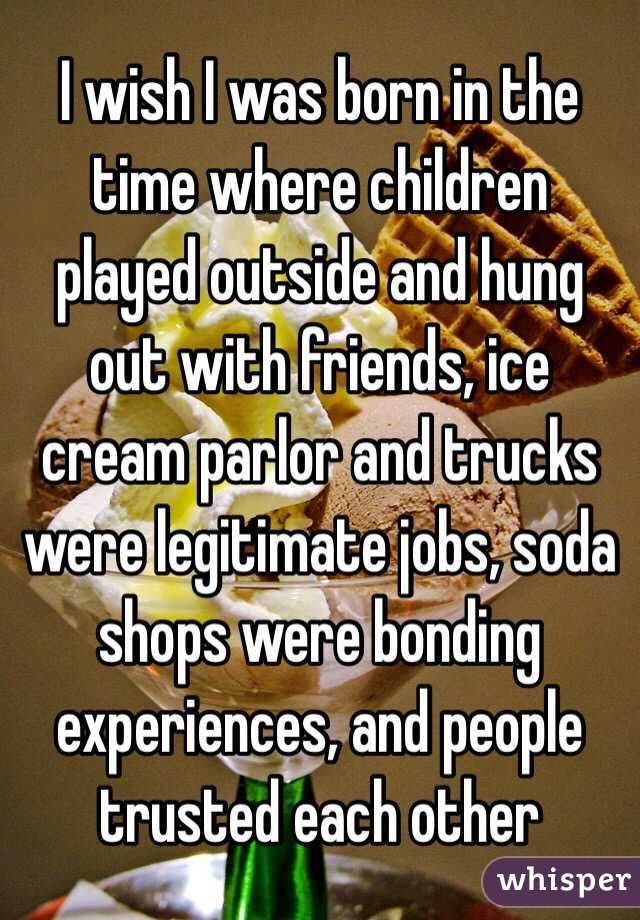 I wish I was born in the time where children played outside and hung out with friends, ice cream parlor and trucks were legitimate jobs, soda shops were bonding experiences, and people trusted each other