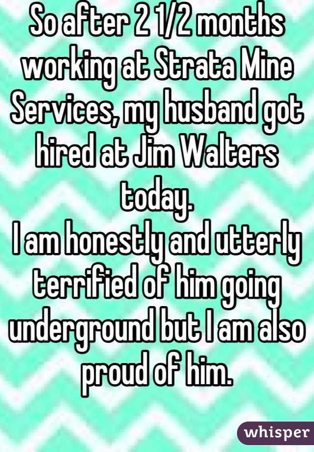 So after 2 1/2 months working at Strata Mine Services, my husband got hired at Jim Walters today. 
I am honestly and utterly terrified of him going underground but I am also proud of him.