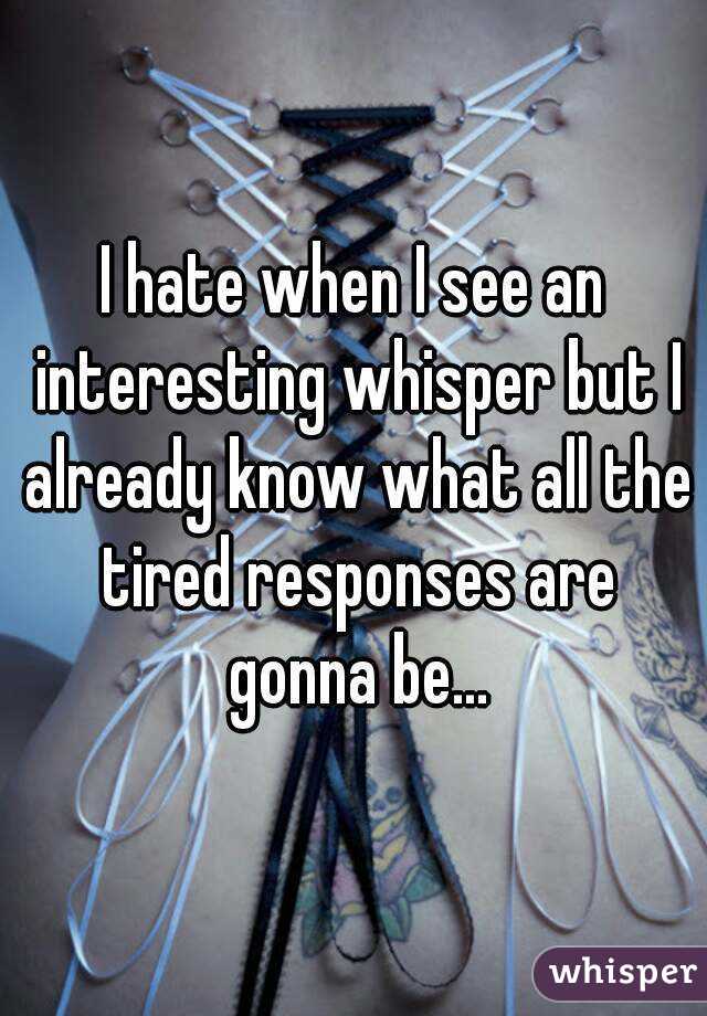 I hate when I see an interesting whisper but I already know what all the tired responses are gonna be...