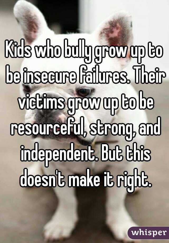 Kids who bully grow up to be insecure failures. Their victims grow up to be resourceful, strong, and independent. But this doesn't make it right.